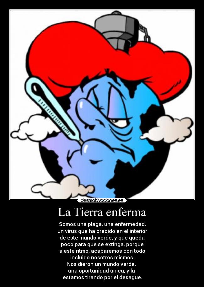 La Tierra enferma - Somos una plaga, una enfermedad,
un virus que ha crecido en el interior
de este mundo verde, y que queda
poco para que se extinga, porque
a este ritmo, acabaremos con todo
incluido nosotros mismos.
Nos dieron un mundo verde,
una oportunidad única, y la
estamos tirando por el desague.