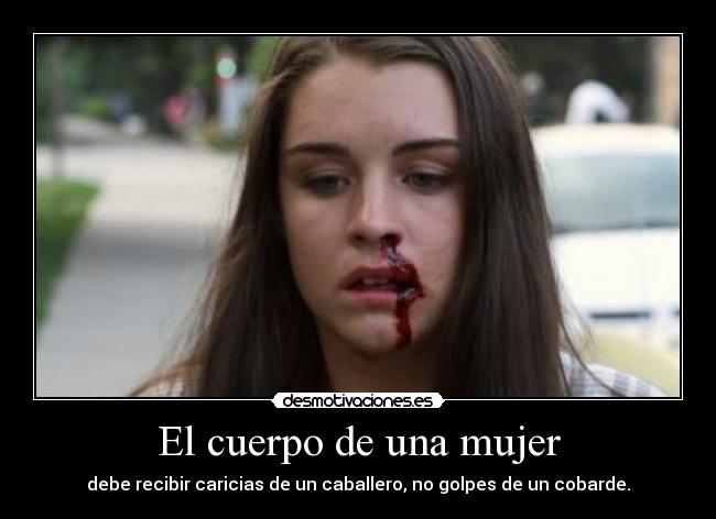 El cuerpo de una mujer - debe recibir caricias de un caballero, no golpes de un cobarde.