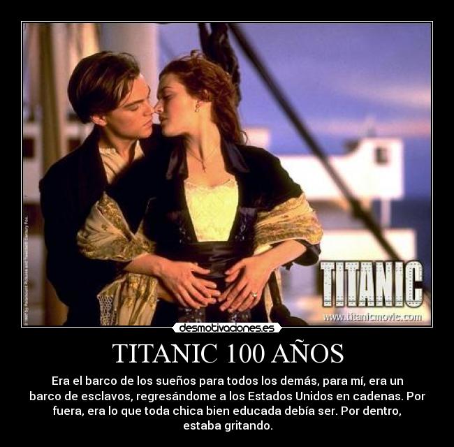 TITANIC 100 AÑOS - Era el barco de los sueños para todos los demás, para mí, era un
barco de esclavos, regresándome a los Estados Unidos en cadenas. Por
fuera, era lo que toda chica bien educada debía ser. Por dentro,
estaba gritando.