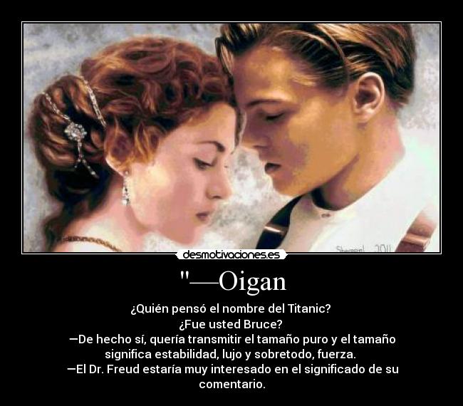 —Oigan - ¿Quién pensó el nombre del Titanic? 
¿Fue usted Bruce? 
—De hecho sí, quería transmitir el tamaño puro y el tamaño
significa estabilidad, lujo y sobretodo, fuerza. 
—El Dr. Freud estaría muy interesado en el significado de su
comentario.