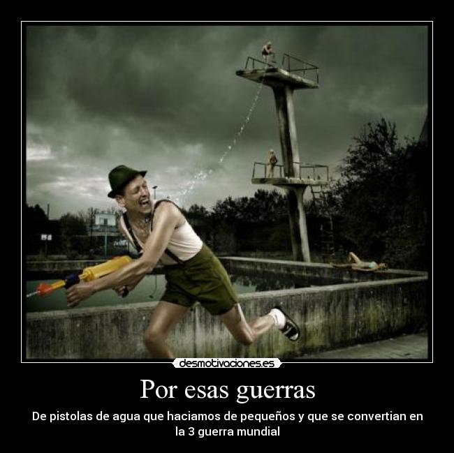 Por esas guerras - De pistolas de agua que haciamos de pequeños y que se convertian en
la 3 guerra mundial