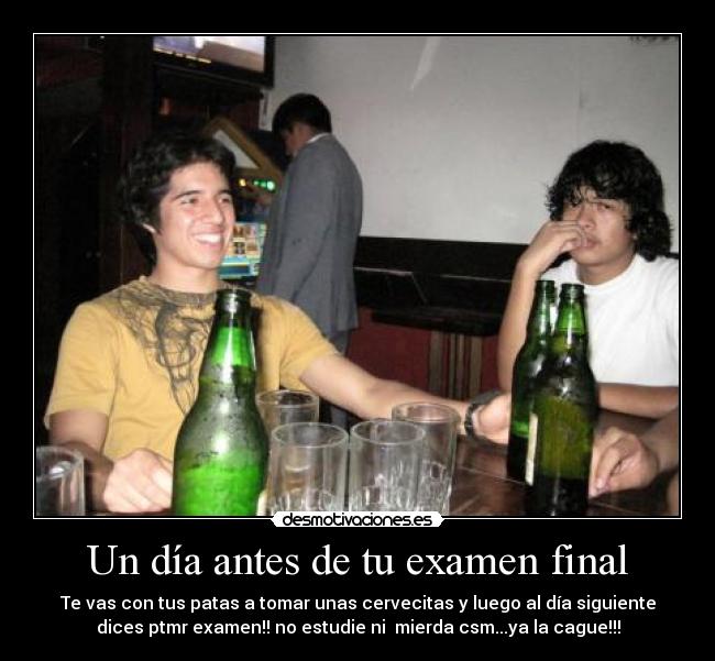 Un día antes de tu examen final - Te vas con tus patas a tomar unas cervecitas y luego al día siguiente
dices ptmr examen!! no estudie ni mierda csm...ya la cague!!!