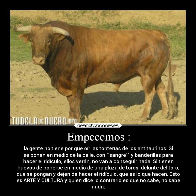 Empecemos : - la gente no tiene por que oír las tonterías de los antitaurinos. Si
se ponen en medio de la calle, con ``sangre´´ y banderillas para
hacer el ridículo, ellos verán, no van a conseguir nada. Si tienen
huevos de ponerse en medio de una plaza de toros, delante del toro,
que se pongan y dejen de hacer el ridículo, que es lo que hacen. Esto
es ARTE Y CULTURA y quien dice lo contrario es que no sabe, no sabe
nada.