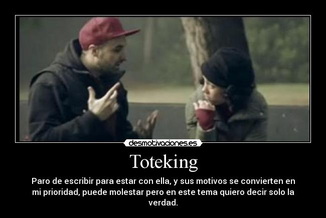 Toteking - Paro de escribir para estar con ella, y sus motivos se convierten en
mi prioridad, puede molestar pero en este tema quiero decir solo la
verdad.