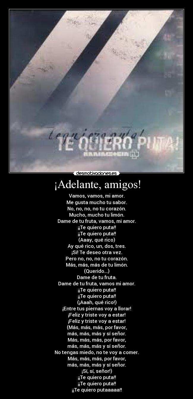 ¡Adelante, amigos! - Vamos, vamos, mi amor.
Me gusta mucho tu sabor.
No, no, no, no tu corazón.
Mucho, mucho tu limón.
Dame de tu fruta, vamos, mi amor.
¡¡Te quiero puta!!
¡¡Te quiero puta!!
(Aaay, qué rico)
Ay qué rico, un, dos, tres.
¡Sí! Te deseo otra vez.
Pero no, no, no tu corazón.
Más, más, más de tu limón.
(Querido...)
Dame de tu fruta.
Dame de tu fruta, vamos mi amor.
¡¡Te quiero puta!!
¡¡Te quiero puta!!
(¡Aaah, qué rico!)
¡Entre tus piernas voy a llorar!
¡Feliz y triste voy a estar!
¡Feliz y triste voy a estar!
(Más, más, más, por favor,
más, más, más y sí señor.
Más, más, más, por favor,
más, más, más y sí señor.
No tengas miedo, no te voy a comer.
Más, más, más, por favor,
más, más, más y sí señor.
¡Sí, sí, señor!)
¡¡Te quiero puta!!
¡¡Te quiero puta!!
¡¡Te quiero putaaaaa!!