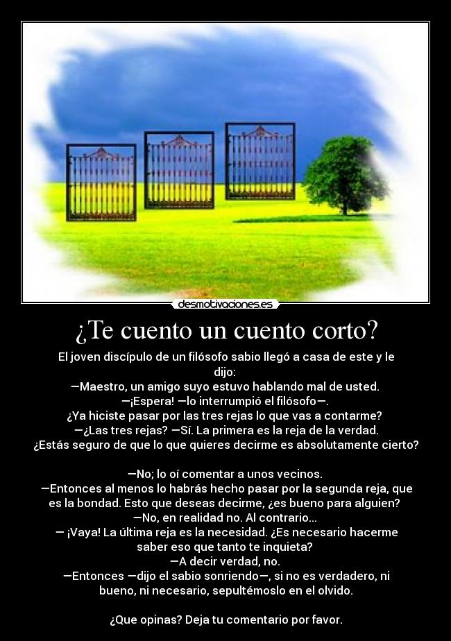 ¿Te cuento un cuento corto? - El joven discípulo de un filósofo sabio llegó a casa de este y le
dijo: 
—Maestro, un amigo suyo estuvo hablando mal de usted. 
—¡Espera! —lo interrumpió el filósofo—. 
¿Ya hiciste pasar por las tres rejas lo que vas a contarme? 
—¿Las tres rejas? —Sí. La primera es la reja de la verdad.
¿Estás seguro de que lo que quieres decirme es absolutamente cierto?

—No; lo oí comentar a unos vecinos. 
—Entonces al menos lo habrás hecho pasar por la segunda reja, que
es la bondad. Esto que deseas decirme, ¿es bueno para alguien? 
—No, en realidad no. Al contrario... 
— ¡Vaya! La última reja es la necesidad. ¿Es necesario hacerme
saber eso que tanto te inquieta? 
—A decir verdad, no. 
—Entonces —dijo el sabio sonriendo—, si no es verdadero, ni
bueno, ni necesario, sepultémoslo en el olvido.

¿Que opinas? Deja tu comentario por favor.