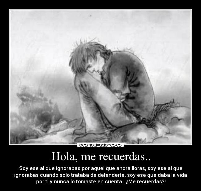 Hola, me recuerdas.. - Soy ese al que ignorabas por aquel que ahora lloras, soy ese al que
ignorabas cuando solo trataba de defenderte, soy ese que daba la vida
por ti y nunca lo tomaste en cuenta.. ¿Me recuerdas?!