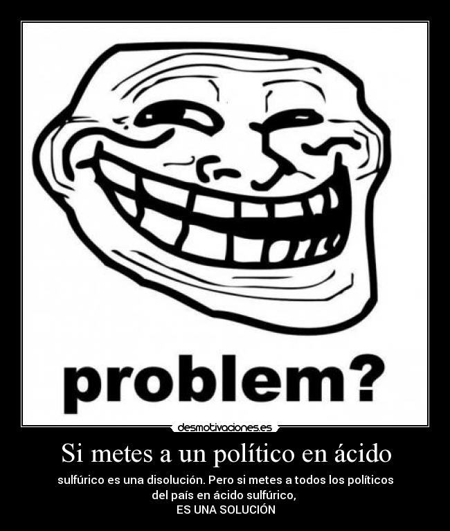 Si metes a un político en ácido - sulfúrico es una disolución. Pero si metes a todos los políticos
del país en ácido sulfúrico,
ES UNA SOLUCIÓN