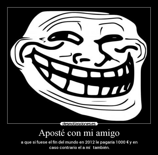 Aposté con mi amigo - a que si fuese el fín del mundo en 2012 le pagaría 1000 € y en
caso contrario el a mí   también.