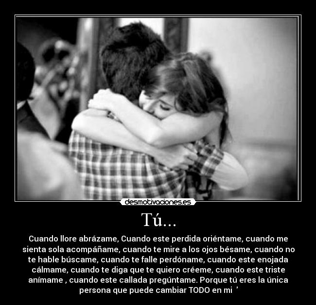 Tú... - Cuando llore abrázame, Cuando este perdida oriéntame, cuando me
sienta sola acompáñame, cuando te mire a los ojos bésame, cuando no
te hable búscame, cuando te falle perdóname, cuando este enojada
cálmame, cuando te diga que te quiero créeme, cuando este triste
anímame , cuando este callada pregúntame. Porque tú eres la única
persona que puede cambiar TODO en mi ♥