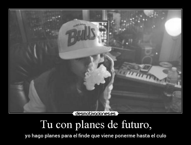 Tu con planes de futuro, - yo hago planes para el finde que viene ponerme hasta el culo