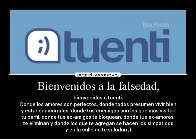 Bienvenidos a la falsedad, - bienvenidos a tuenti.
Donde los amores son perfectos, donde todos presumen vivir bien
y estar enamorados, donde tus enemigos son los que mas visitan
tu perfil, donde tus ex-amigos te bloquean, donde tus ex-amores
te eliminan y donde los que te agregan se hacen los simpaticos
y en la calle no te saludan ;)