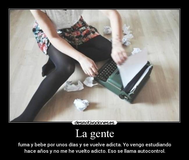 La gente - fuma y bebe por unos días y se vuelve adicta. Yo vengo estudiando
hace años y no me he vuelto adicto. Eso se llama autocontrol.