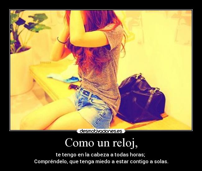 Como un reloj, - te tengo en la cabeza a todas horas; 
Compréndelo, que tenga miedo a estar contigo a solas.