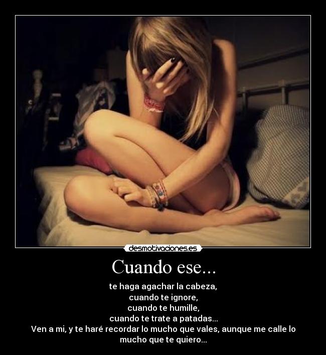 Cuando ese... - te haga agachar la cabeza,
cuando te ignore,
cuando te humille,
cuando te trate a patadas...
Ven a mi, y te haré recordar lo mucho que vales, aunque me calle lo
mucho que te quiero...