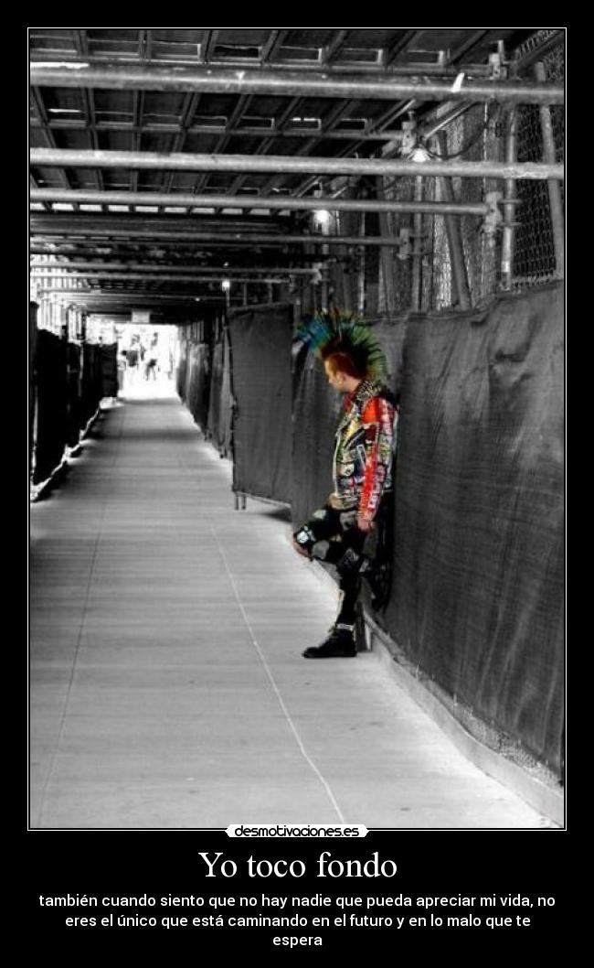 Yo toco fondo - también cuando siento que no hay nadie que pueda apreciar mi vida, no
eres el único que está caminando en el futuro y en lo malo que te
espera
