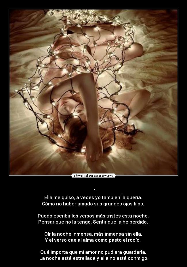 . - Ella me quiso, a veces yo también la quería.
Cómo no haber amado sus grandes ojos fijos.
Puedo escribir los versos más tristes esta noche.
Pensar que no la tengo. Sentir que la he perdido.
Oír la noche inmensa, más inmensa sin ella.
Y el verso cae al alma como pasto el rocío.
Qué importa que mi amor no pudiera guardarla.
La noche está estrellada y ella no está conmigo.