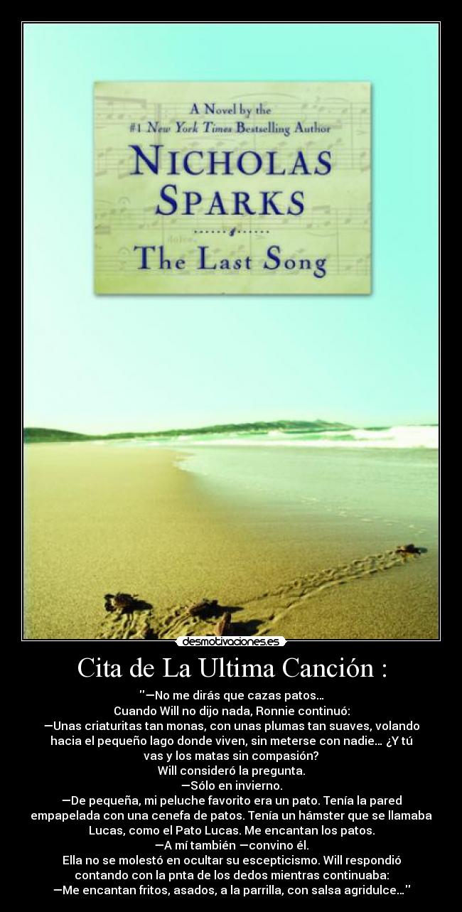 Cita de La Ultima Canción : - —No me dirás que cazas patos…
Cuando Will no dijo nada, Ronnie continuó:
—Unas criaturitas tan monas, con unas plumas tan suaves, volando
hacia el pequeño lago donde viven, sin meterse con nadie… ¿Y tú
vas y los matas sin compasión?
Will consideró la pregunta.
—Sólo en invierno.
—De pequeña, mi peluche favorito era un pato. Tenía la pared
empapelada con una cenefa de patos. Tenía un hámster que se llamaba
Lucas, como el Pato Lucas. Me encantan los patos.
—A mí también —convino él.
Ella no se molestó en ocultar su escepticismo. Will respondió
contando con la pnta de los dedos mientras continuaba:
—Me encantan fritos, asados, a la parrilla, con salsa agridulce…