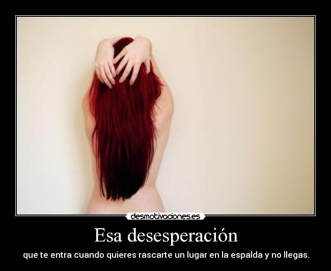 Esa desesperación - que te entra cuando quieres rascarte un lugar en la espalda y no llegas.