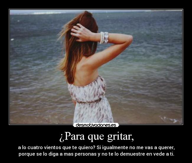 ¿Para que gritar, - a lo cuatro vientos que te quiero? Si igualmente no me vas a querer,
porque se lo diga a mas personas y no te lo demuestre en vede a ti.