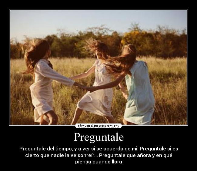 Preguntale - Preguntale del tiempo, y a ver si se acuerda de mi. Preguntale si es
cierto que nadie la ve sonreír... Preguntale que añora y en qué
piensa cuando llora
