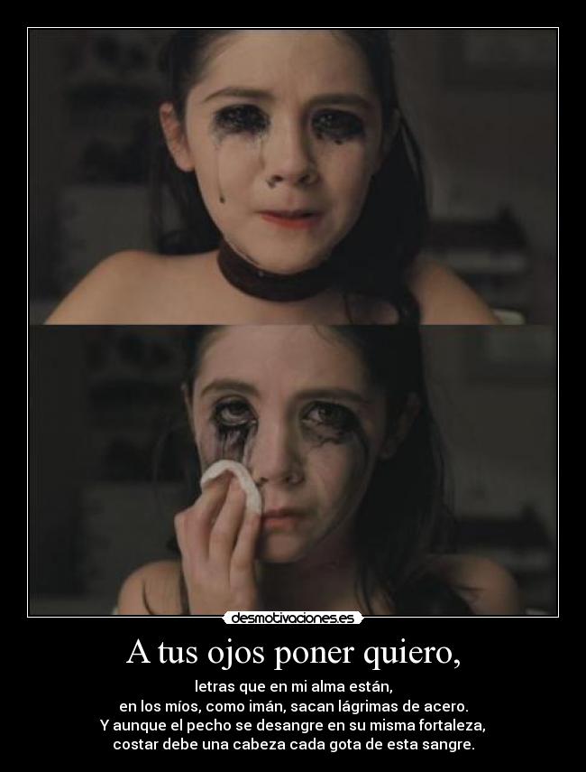 A tus ojos poner quiero, - letras que en mi alma están,
en los míos, como imán, sacan lágrimas de acero.
Y aunque el pecho se desangre en su misma fortaleza,
costar debe una cabeza cada gota de esta sangre.