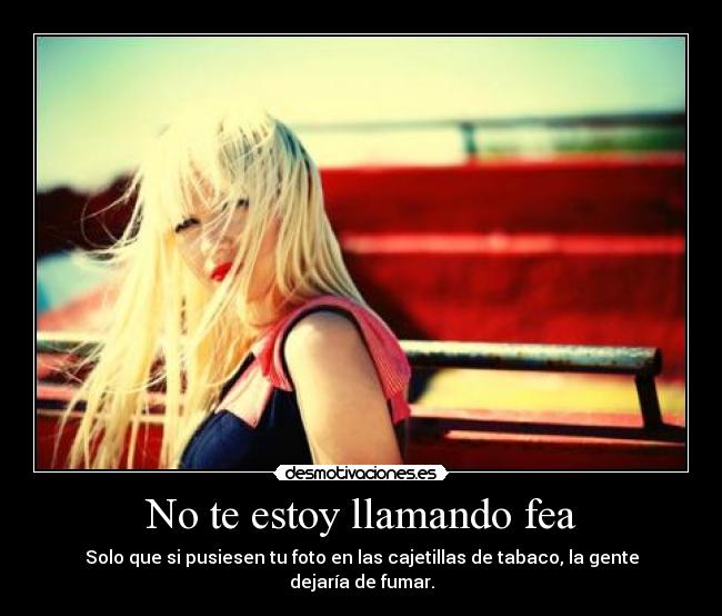 No te estoy llamando fea - Solo que si pusiesen tu foto en las cajetillas de tabaco, la gente dejaría de fumar.
