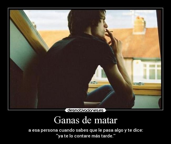 Ganas de matar - a esa persona cuando sabes que le pasa algo y te dice:
ya te lo contare más tarde.