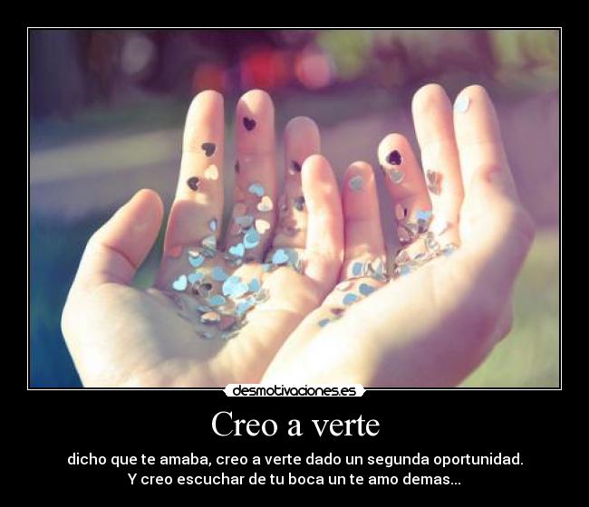 Creo a verte - dicho que te amaba, creo a verte dado un segunda oportunidad.
Y creo escuchar de tu boca un te amo demas...