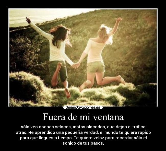 Fuera de mi ventana - sólo veo coches veloces, motos alocadas, que dejan el tráfico
atrás. He aprendido una pequeña verdad, el mundo te quiere rápido
para que llegues a tiempo. Te quiere veloz para recordar sólo el
sonido de tus pasos.