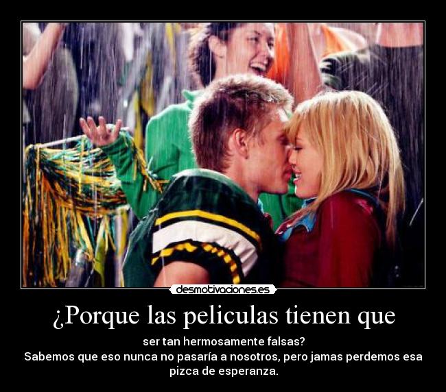 ¿Porque las peliculas tienen que - ser tan hermosamente falsas?
Sabemos que eso nunca no pasaría a nosotros, pero jamas perdemos esa
pizca de esperanza.