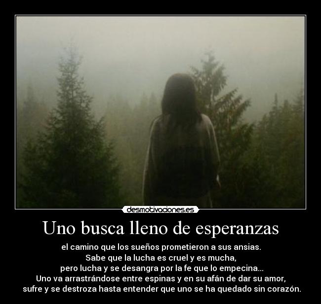 Uno busca lleno de esperanzas - el camino que los sueños prometieron a sus ansias.
Sabe que la lucha es cruel y es mucha,
 pero lucha y se desangra por la fe que lo empecina...
Uno va arrastrándose entre espinas y en su afán de dar su amor,
 sufre y se destroza hasta entender que uno se ha quedado sin corazón.