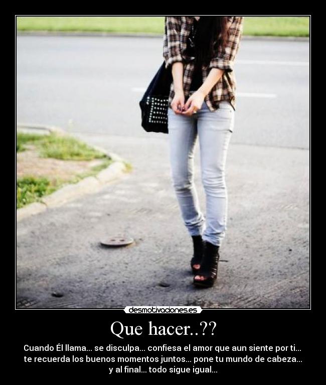 Que hacer..?? - Cuando Él llama... se disculpa... confiesa el amor que aun siente por ti...
te recuerda los buenos momentos juntos... pone tu mundo de cabeza...
y al final... todo sigue igual...