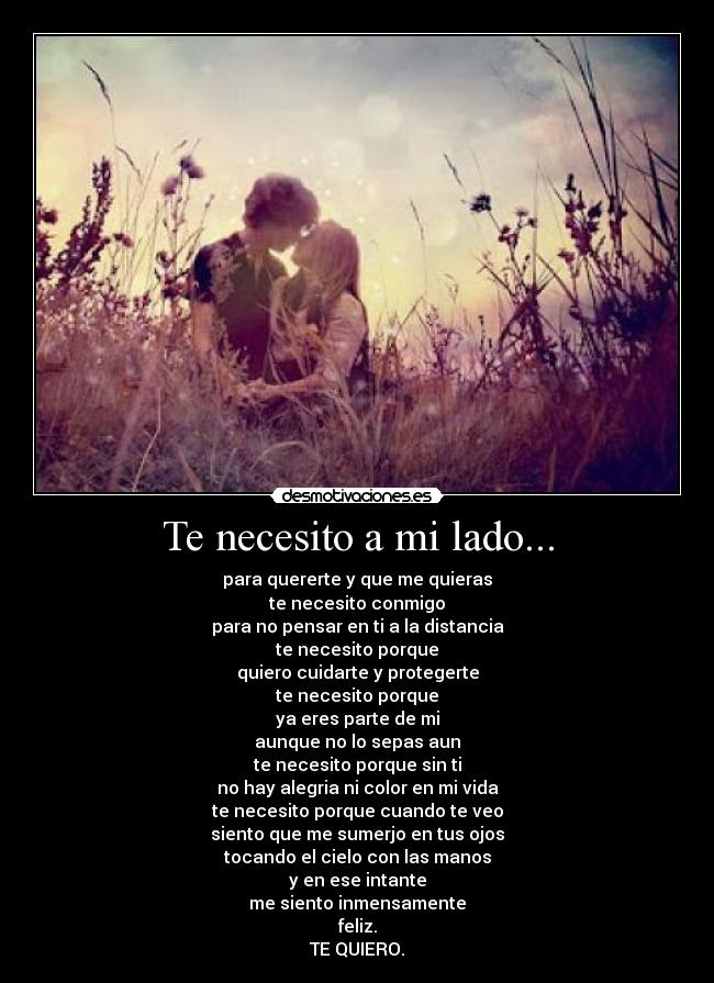 Te necesito a mi lado... - para quererte y que me quieras
te necesito conmigo
para no pensar en ti a la distancia
te necesito porque
quiero cuidarte y protegerte
te necesito porque
ya eres parte de mi
aunque no lo sepas aun
te necesito porque sin ti
no hay alegria ni color en mi vida
te necesito porque cuando te veo
siento que me sumerjo en tus ojos
tocando el cielo con las manos
y en ese intante
me siento inmensamente
feliz.
TE QUIERO.