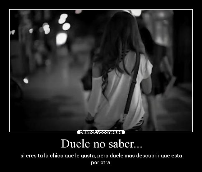 Duele no saber... - si eres tú la chica que le gusta, pero duele más descubrir que está por otra.
