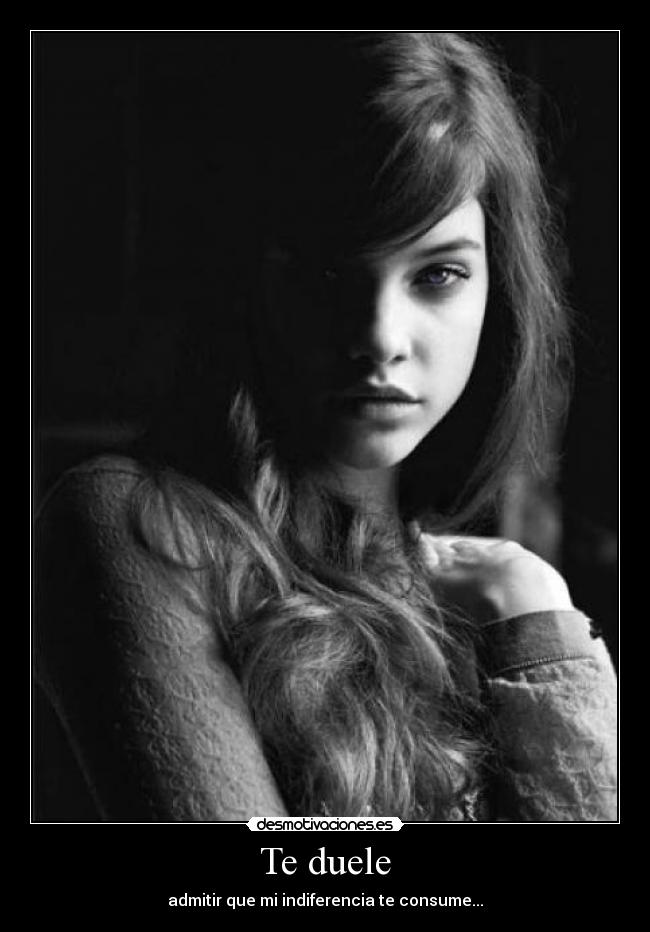 Te duele - admitir que mi indiferencia te consume...