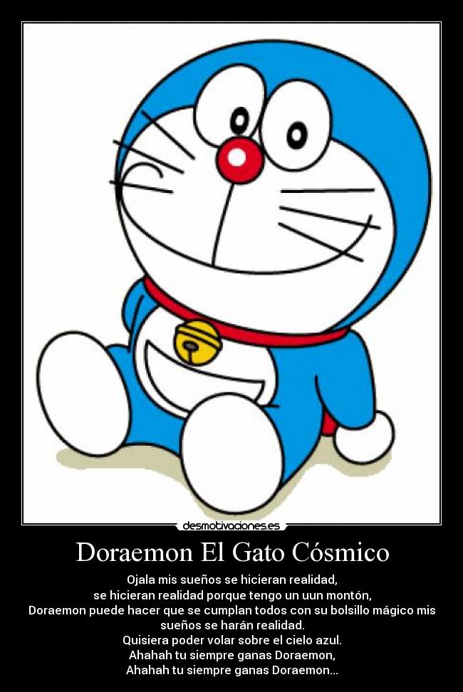 Doraemon El Gato Cósmico - Ojala mis sueños se hicieran realidad,
se hicieran realidad porque tengo un uun montón,
Doraemon puede hacer que se cumplan todos con su bolsillo mágico mis
sueños se harán realidad.
Quisiera poder volar sobre el cielo azul.
Ahahah tu siempre ganas Doraemon,
Ahahah tu siempre ganas Doraemon...