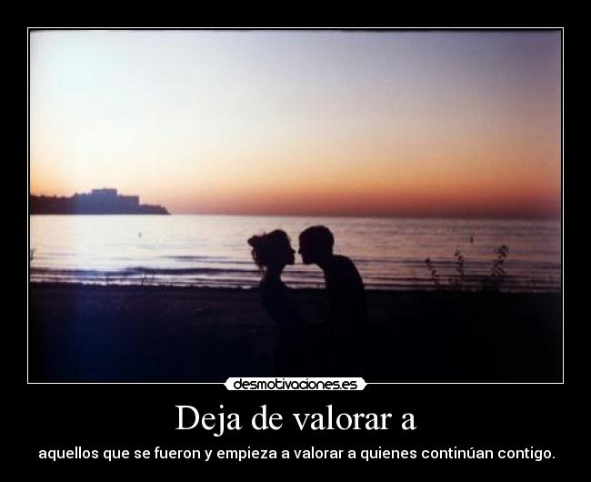Deja de valorar a - aquellos que se fueron y empieza a valorar a quienes continúan contigo.