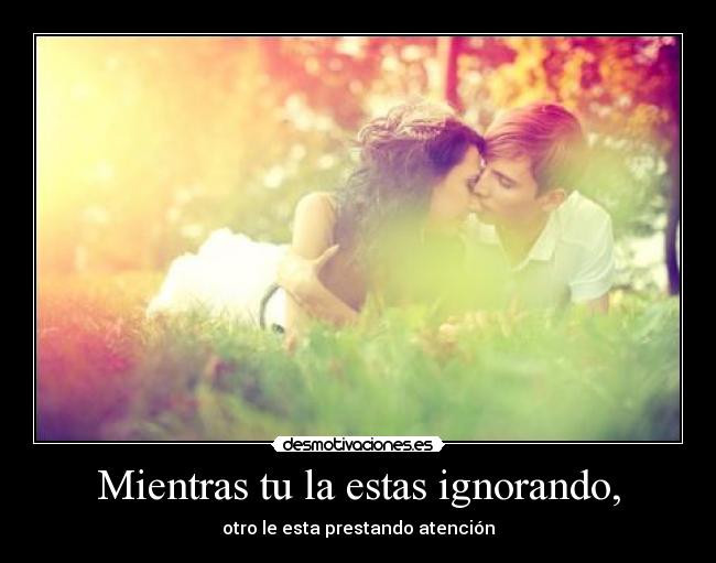 Mientras tu la estas ignorando, - otro le esta prestando atención