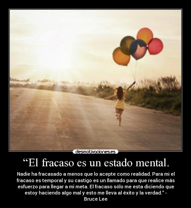 “El fracaso es un estado mental. - Nadie ha fracasado a menos que lo acepte como realidad. Para mi el
fracaso es temporal y su castigo es un llamado para que realice más
esfuerzo para llegar a mi meta. El fracaso sólo me esta diciendo que
estoy haciendo algo mal y esto me lleva al éxito y la verdad.” -
Bruce Lee