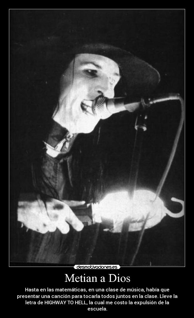 Metian a Dios - Hasta en las matemáticas, en una clase de música, había que
presentar una canción para tocarla todos juntos en la clase. Lleve la
letra de HIGHWAY TO HELL, la cual me costo la expulsión de la
escuela.