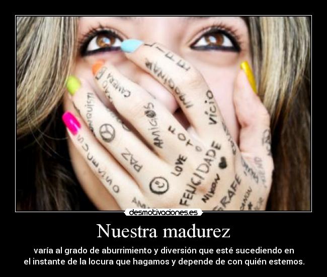 Nuestra madurez - varía al grado de aburrimiento y diversión que esté sucediendo en
el instante de la locura que hagamos y depende de con quién estemos.