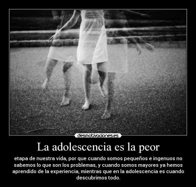 La adolescencia es la peor - etapa de nuestra vida, por que cuando somos pequeños e ingenuos no
sabemos lo que son los problemas, y cuando somos mayores ya hemos
aprendido de la experiencia, mientras que en la adolescencia es cuando
descubrimos todo.