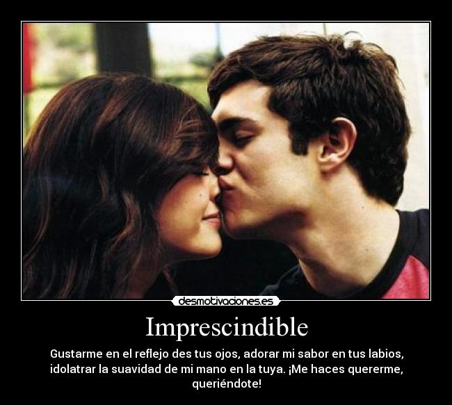 Imprescindible - Gustarme en el reflejo des tus ojos, adorar mi sabor en tus labios,
idolatrar la suavidad de mi mano en la tuya. ¡Me haces quererme,
queriéndote!