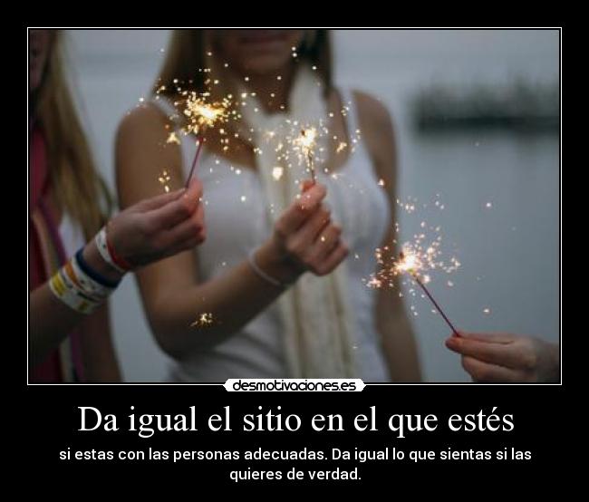 Da igual el sitio en el que estés - si estas con las personas adecuadas. Da igual lo que sientas si las quieres de verdad.