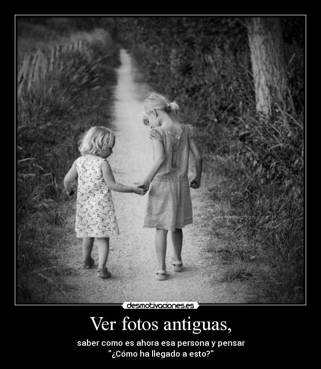 Ver fotos antiguas, - saber como es ahora esa persona y pensar
¿Cómo ha llegado a esto?