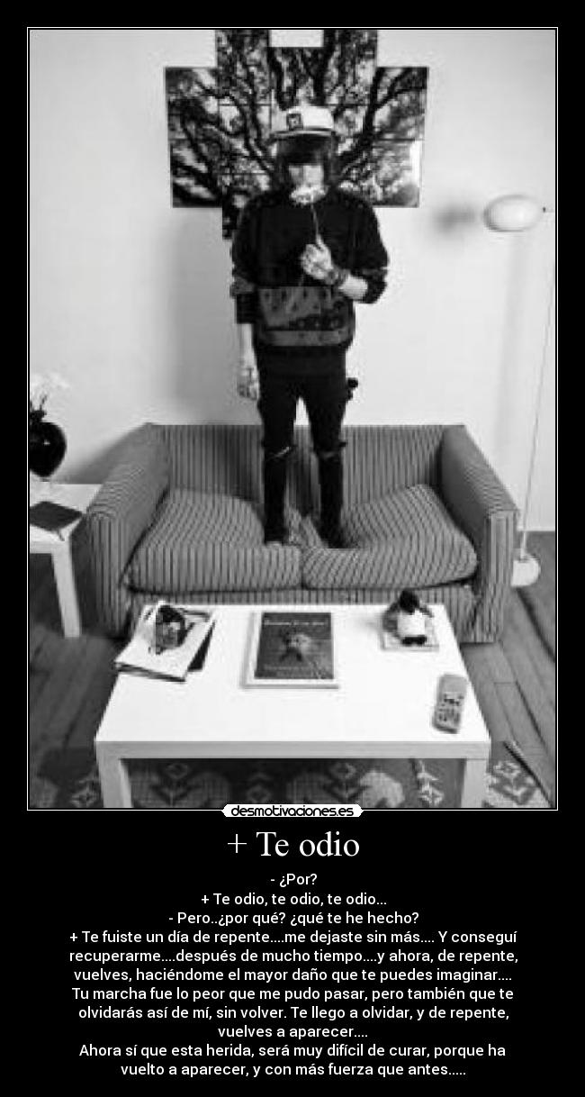 + Te odio - - ¿Por?
+ Te odio, te odio, te odio...
- Pero..¿por qué? ¿qué te he hecho?
+ Te fuiste un día de repente....me dejaste sin más.... Y conseguí
recuperarme....después de mucho tiempo....y ahora, de repente,
vuelves, haciéndome el mayor daño que te puedes imaginar....
Tu marcha fue lo peor que me pudo pasar, pero también que te
olvidarás así de mí, sin volver. Te llego a olvidar, y de repente,
vuelves a aparecer....
Ahora sí que esta herida, será muy difícil de curar, porque ha
vuelto a aparecer, y con más fuerza que antes.....