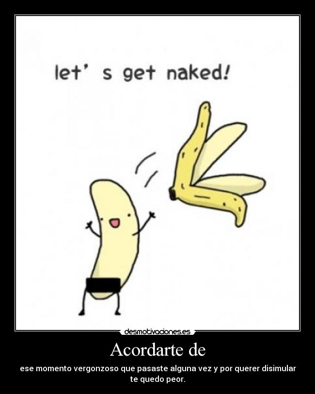 Acordarte de - ese momento vergonzoso que pasaste alguna vez y por querer disimular
te quedo peor.