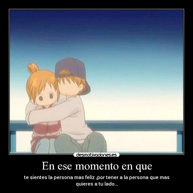 En ese momento en que - te sientes la persona mas feliz ,por tener a la persona que mas quieres a tu lado...