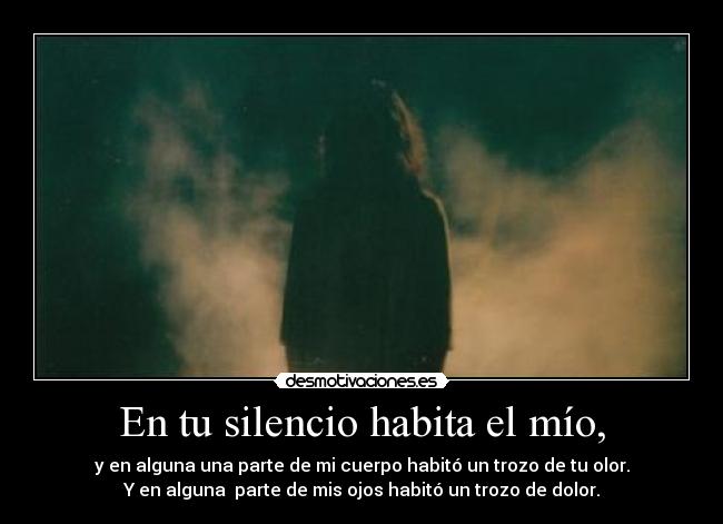 En tu silencio habita el mío, - y en alguna una parte de mi cuerpo habitó un trozo de tu olor.
Y en alguna  parte de mis ojos habitó un trozo de dolor.